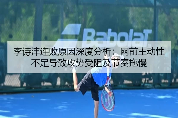李诗沣连败原因深度分析：网前主动性不足导致攻势受阻及节奏拖慢