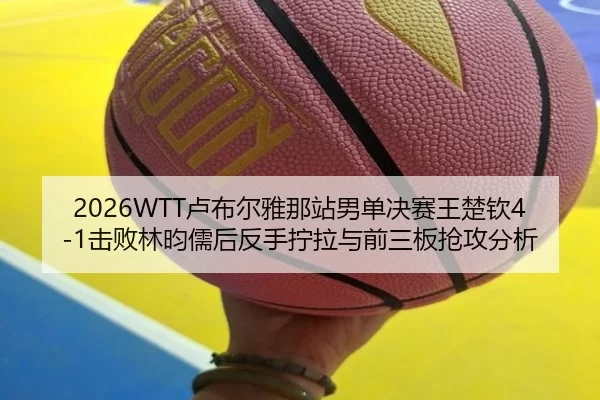 2026WTT卢布尔雅那站男单决赛王楚钦4-1击败林昀儒后反手拧拉与前三板抢攻分析